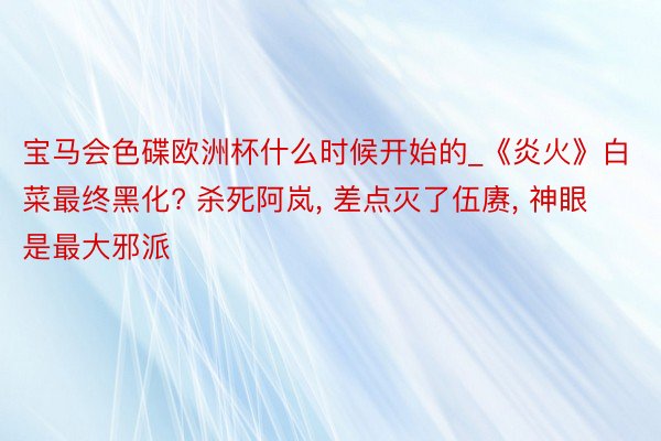 宝马会色碟欧洲杯什么时候开始的_《炎火》白菜最终黑化? 杀死阿岚, 差点灭了伍赓, 神眼是最大邪派
