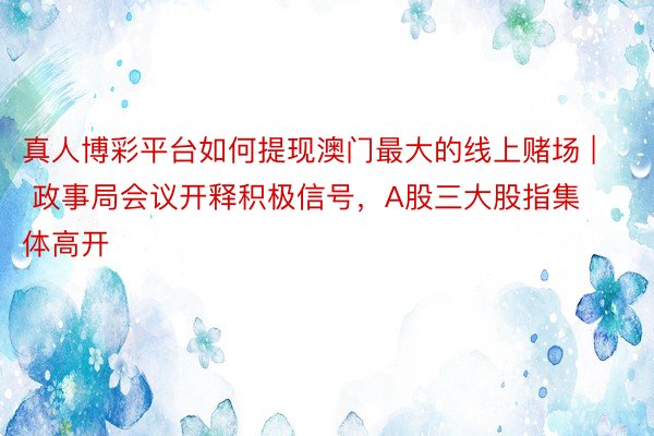 真人博彩平台如何提现澳门最大的线上赌场 | 政事局会议开释积极信号，A股三大股指集体高开