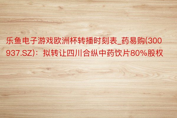 乐鱼电子游戏欧洲杯转播时刻表_药易购(300937.SZ)：拟转让四川合纵中药饮片80%股权