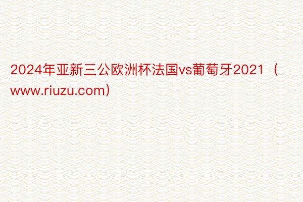 2024年亚新三公欧洲杯法国vs葡萄牙2021（www.riuzu.com）