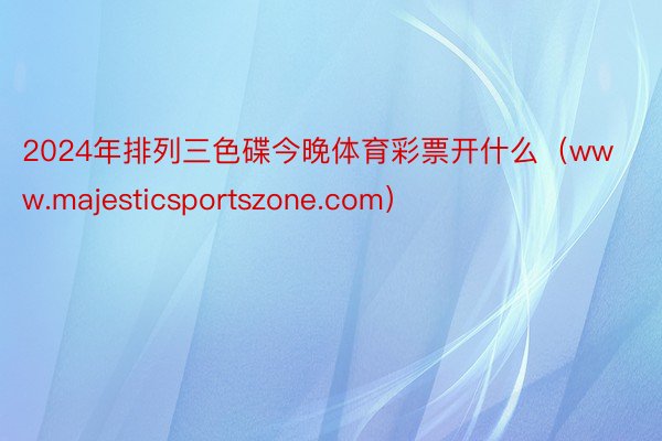 2024年排列三色碟今晚体育彩票开什么（www.majesticsportszone.com）