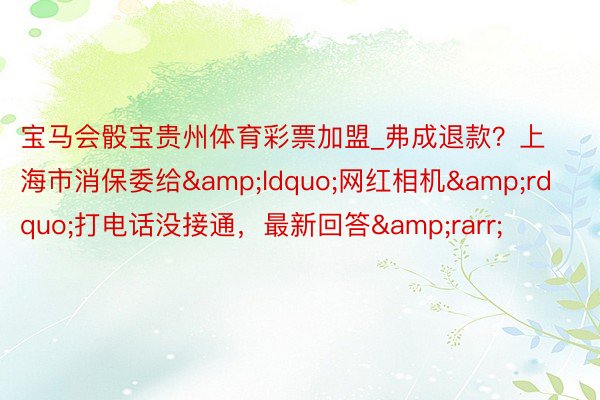 宝马会骰宝贵州体育彩票加盟_弗成退款？上海市消保委给&ldquo;网红相机&rdquo;打电话没接通，最新回答&rarr;