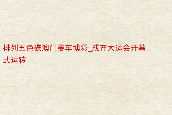 排列五色碟澳门赛车博彩_成齐大运会开幕式运转