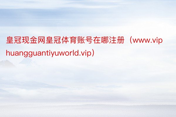 皇冠现金网皇冠体育账号在哪注册（www.viphuangguantiyuworld.vip）