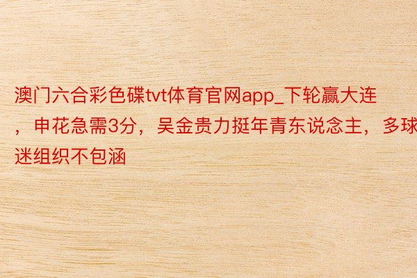 澳门六合彩色碟tvt体育官网app_下轮赢大连，申花急需3分，吴金贵力挺年青东说念主，多球迷组织不包涵