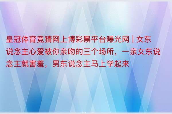 皇冠体育竞猜网上博彩黑平台曝光网 | 女东说念主心爱被你亲吻的三个场所，一亲女东说念主就害羞，男东说念主马上学起来