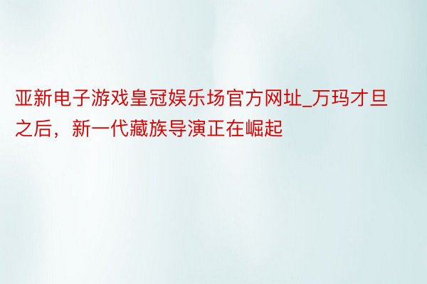 亚新电子游戏皇冠娱乐场官方网址_万玛才旦之后，新一代藏族导演正在崛起