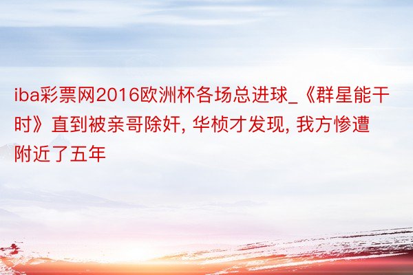 iba彩票网2016欧洲杯各场总进球_《群星能干时》直到被亲哥除奸, 华桢才发现, 我方惨遭附近了五年