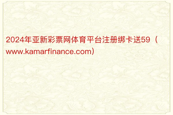 2024年亚新彩票网体育平台注册绑卡送59（www.kamarfinance.com）