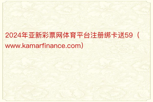 2024年亚新彩票网体育平台注册绑卡送59（www.kamarfinance.com）