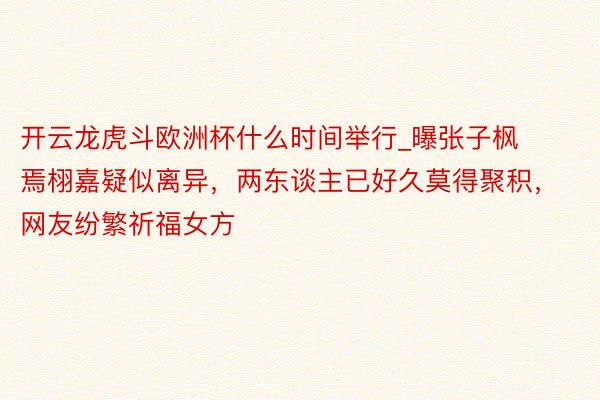 开云龙虎斗欧洲杯什么时间举行_曝张子枫焉栩嘉疑似离异，两东谈主已好久莫得聚积，网友纷繁祈福女方