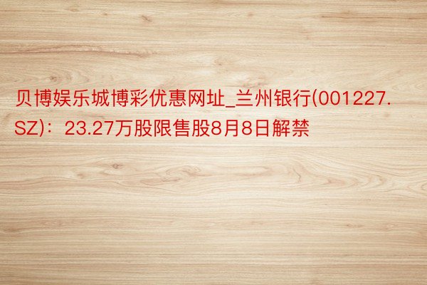 贝博娱乐城博彩优惠网址_兰州银行(001227.SZ)：23.27万股限售股8月8日解禁