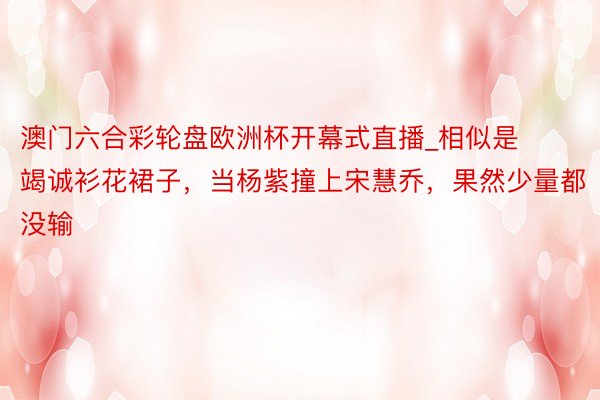 澳门六合彩轮盘欧洲杯开幕式直播_相似是竭诚衫花裙子，当杨紫撞上宋慧乔，果然少量都没输