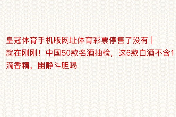 皇冠体育手机版网址体育彩票停售了没有 | 就在刚刚！中国50款名酒抽检，这6款白酒不含1滴香精，幽静斗胆喝