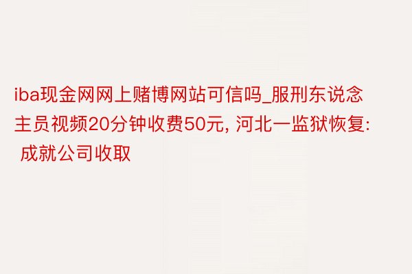 iba现金网网上赌博网站可信吗_服刑东说念主员视频20分钟收费50元， 河北一监狱恢复: 成就公司收取