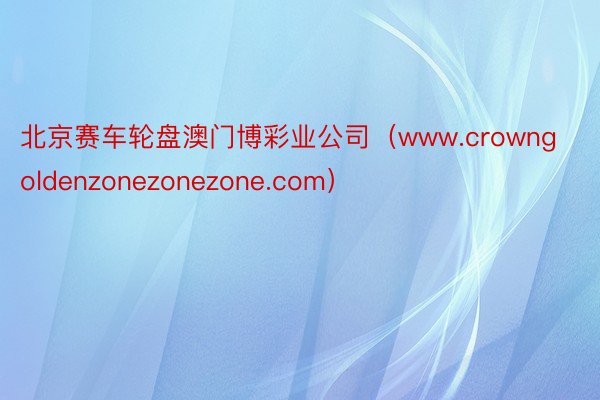 北京赛车轮盘澳门博彩业公司（www.crowngoldenzonezonezone.com）