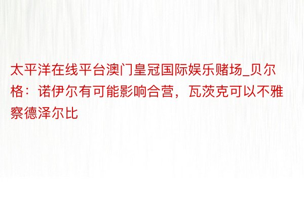 太平洋在线平台澳门皇冠国际娱乐赌场_贝尔格：诺伊尔有可能影响合营，瓦茨克可以不雅察德泽尔比