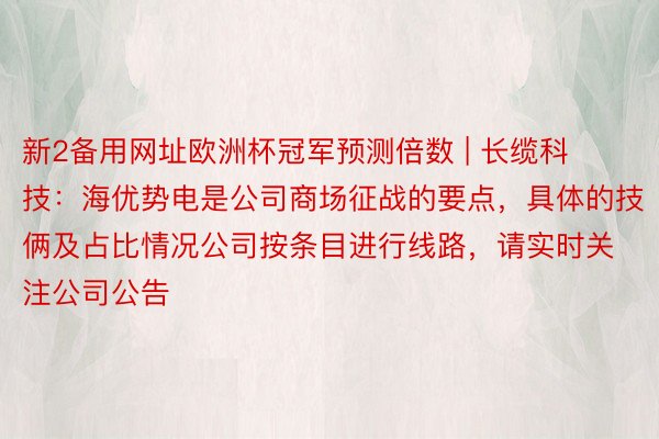 新2备用网址欧洲杯冠军预测倍数 | 长缆科技：海优势电是公司商场征战的要点，具体的技俩及占比情况公司按条目进行线路，请实时关注公司公告