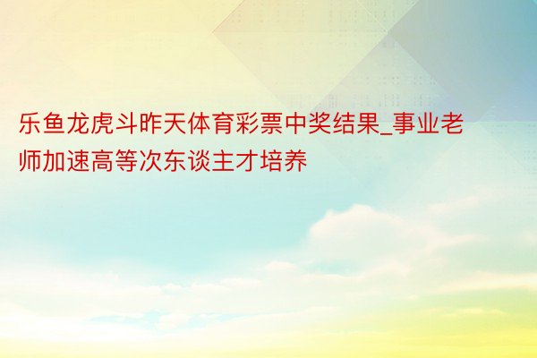 乐鱼龙虎斗昨天体育彩票中奖结果_事业老师加速高等次东谈主才培养