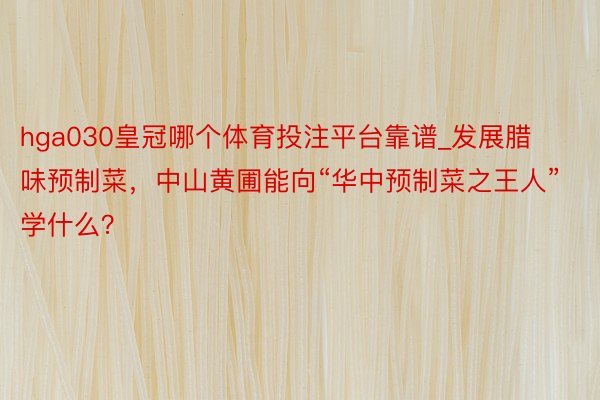 hga030皇冠哪个体育投注平台靠谱_发展腊味预制菜，中山黄圃能向“华中预制菜之王人”学什么？