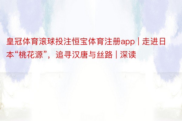 皇冠体育滚球投注恒宝体育注册app | 走进日本“桃花源”，追寻汉唐与丝路 | 深读