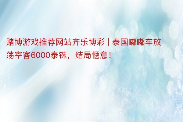 赌博游戏推荐网站齐乐博彩 | 泰国嘟嘟车放荡宰客6000泰铢，结局惬意！