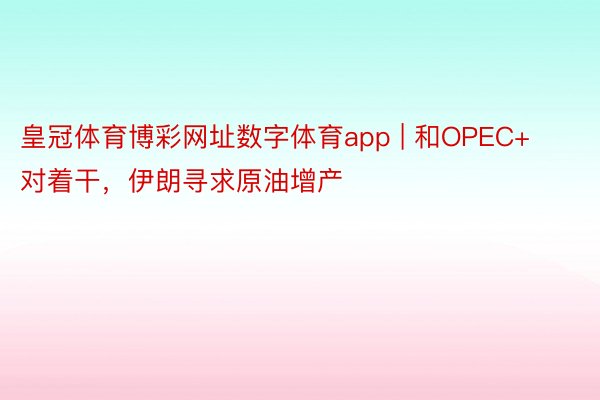 皇冠体育博彩网址数字体育app | 和OPEC+对着干，伊朗寻求原油增产