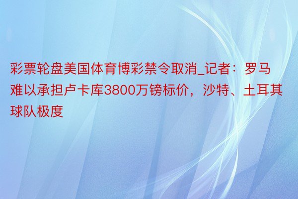 彩票轮盘美国体育博彩禁令取消_记者：罗马难以承担卢卡库3800万镑标价，沙特、土耳其球队极度