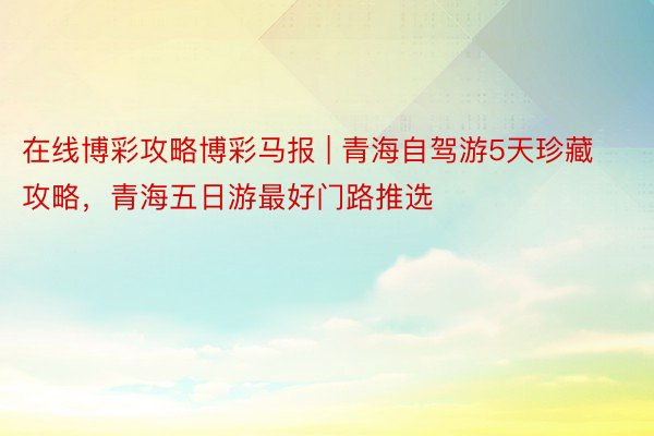 在线博彩攻略博彩马报 | 青海自驾游5天珍藏攻略，青海五日游最好门路推选