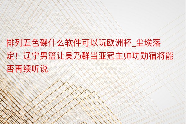 排列五色碟什么软件可以玩欧洲杯_尘埃落定！辽宁男篮让吴乃群当亚冠主帅功勋宿将能否再续听说