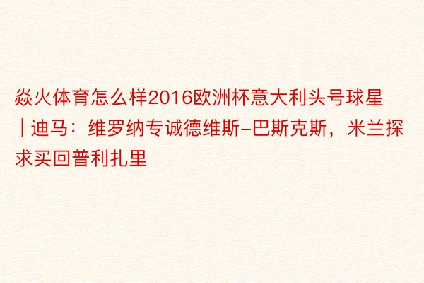 焱火体育怎么样2016欧洲杯意大利头号球星 | 迪马：维罗纳专诚德维斯-巴斯克斯，米兰探求买回普利扎里