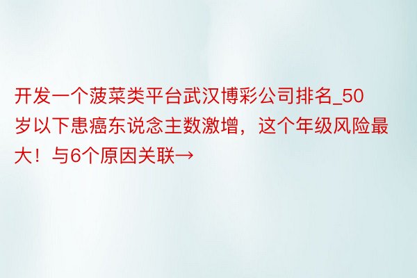 开发一个菠菜类平台武汉博彩公司排名_50岁以下患癌东说念主数激增，这个年级风险最大！与6个原因关联→