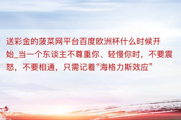 送彩金的菠菜网平台百度欧洲杯什么时候开始_当一个东谈主不尊重你、轻慢你时，不要震怒，不要相通，只需记着“海格力斯效应”