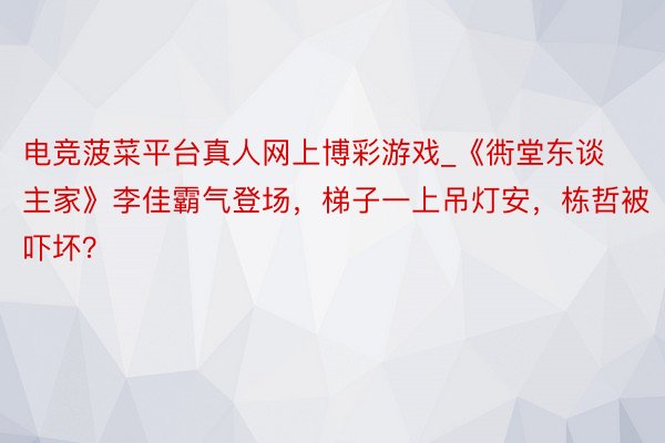 电竞菠菜平台真人网上博彩游戏_《衖堂东谈主家》李佳霸气登场，梯子一上吊灯安，栋哲被吓坏？