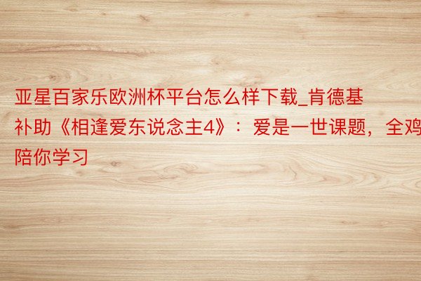 亚星百家乐欧洲杯平台怎么样下载_肯德基补助《相逢爱东说念主4》：爱是一世课题，全鸡陪你学习