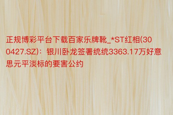 正规博彩平台下载百家乐牌靴_*ST红相(300427.SZ)：银川卧龙签署统统3363.17万好意思元平淡标的要害公约