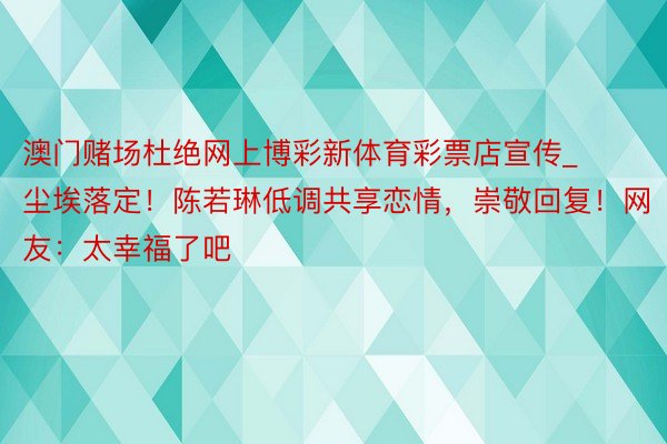 澳门赌场杜绝网上博彩新体育彩票店宣传_尘埃落定！陈若琳低调共享恋情，崇敬回复！网友：太幸福了吧