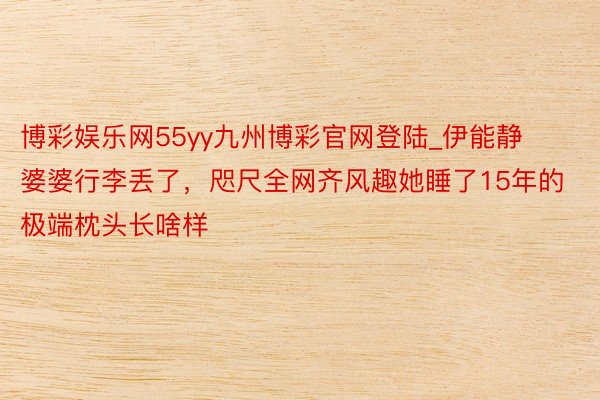 博彩娱乐网55yy九州博彩官网登陆_伊能静婆婆行李丢了，咫尺全网齐风趣她睡了15年的极端枕头长啥样