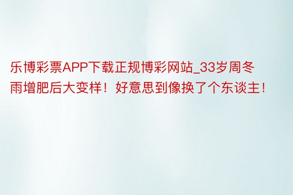 乐博彩票APP下载正规博彩网站_33岁周冬雨增肥后大变样！好意思到像换了个东谈主！
