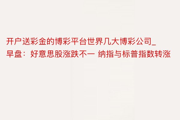 开户送彩金的博彩平台世界几大博彩公司_早盘：好意思股涨跌不一 纳指与标普指数转涨