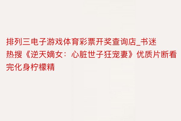 排列三电子游戏体育彩票开奖查询店_书迷热搜《逆天嫡女：心脏世子狂宠妻》优质片断看完化身柠檬精