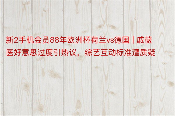 新2手机会员88年欧洲杯荷兰vs德国 | 戚薇医好意思过度引热议，综艺互动标准遭质疑