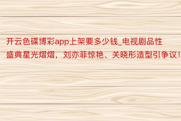 开云色碟博彩app上架要多少钱_电视剧品性盛典星光熠熠，刘亦菲惊艳、关晓彤造型引争议！
