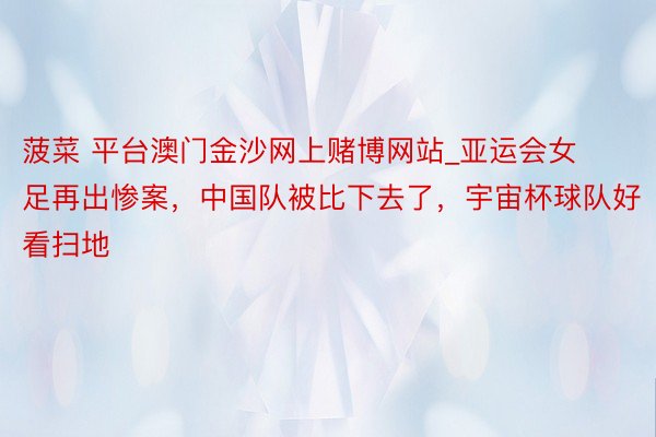 菠菜 平台澳门金沙网上赌博网站_亚运会女足再出惨案，中国队被比下去了，宇宙杯球队好看扫地