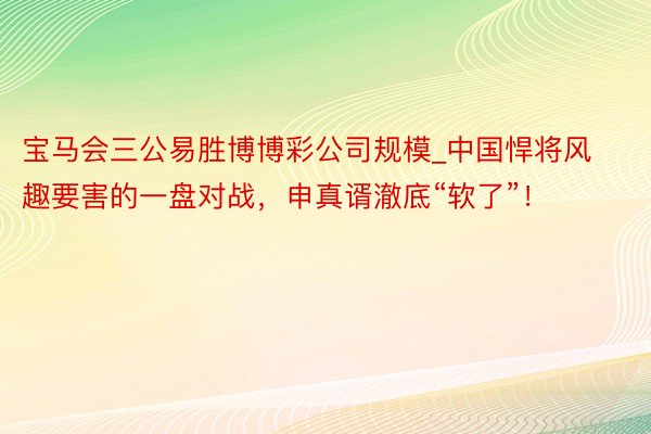 宝马会三公易胜博博彩公司规模_中国悍将风趣要害的一盘对战，申真谞澈底“软了”！